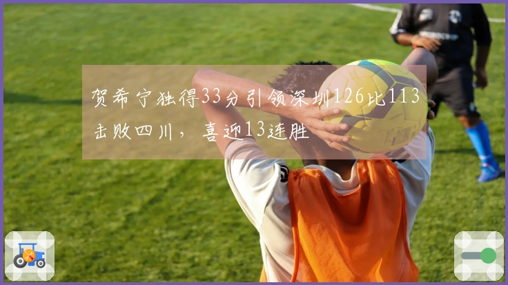 贺希宁独得33分引领深圳126比113击败四川，喜迎13连胜