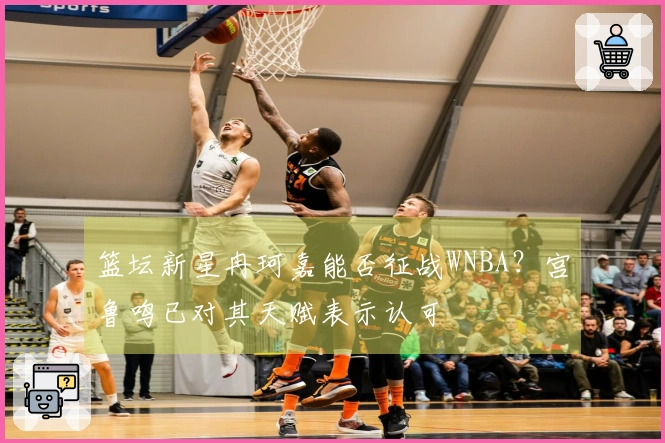 篮坛新星冉珂嘉能否征战WNBA？宫鲁鸣已对其天赋表示认可