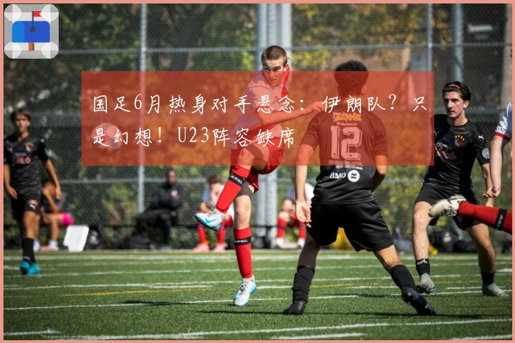 国足6月热身对手悬念：伊朗队？只是幻想！U23阵容缺席