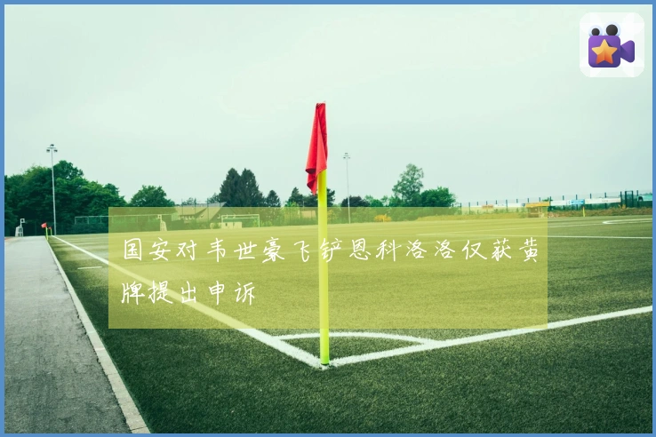 国安对韦世豪飞铲恩科洛洛仅获黄牌提出申诉
