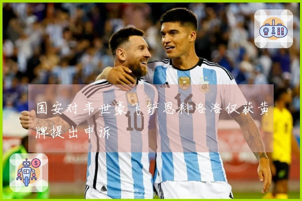 国安对韦世豪飞铲恩科洛洛仅获黄牌提出申诉