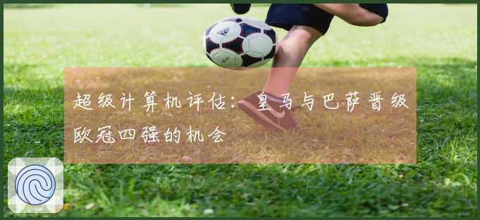 超级计算机评估：皇马与巴萨晋级欧冠四强的机会