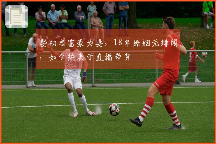 娶初恋富豪为妻，18年婚姻无绯闻，如今热衷于直播带货