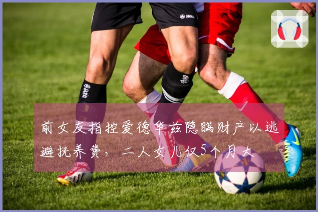 前女友指控爱德华兹隐瞒财产以逃避抚养费，二人女儿仅5个月大