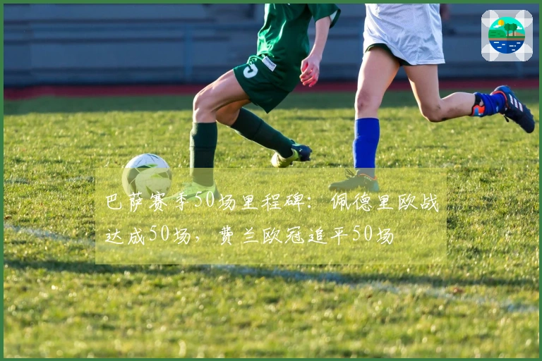 巴萨赛季50场里程碑：佩德里欧战达成50场，费兰欧冠追平50场