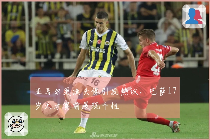 亚马尔更换头像引发热议，巴萨17岁天才赛前展现个性