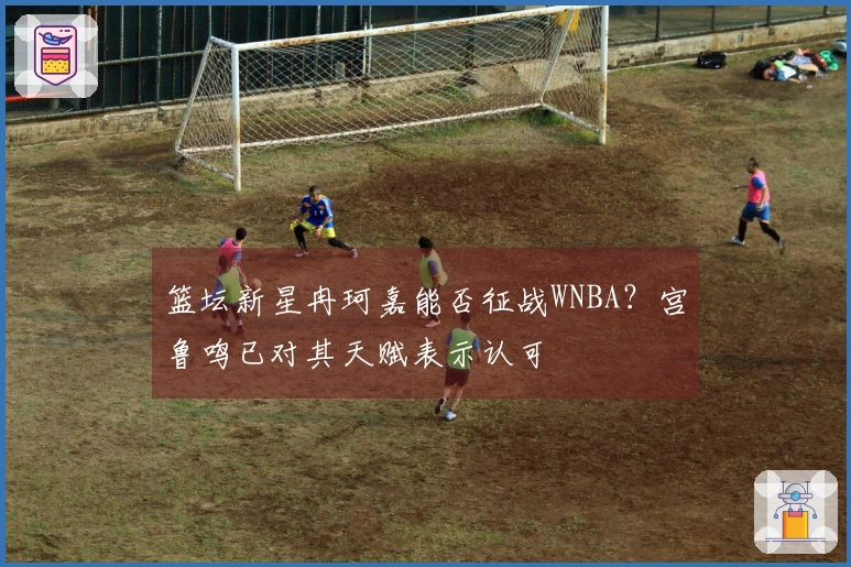 篮坛新星冉珂嘉能否征战WNBA？宫鲁鸣已对其天赋表示认可