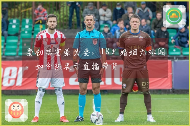 娶初恋富豪为妻，18年婚姻无绯闻，如今热衷于直播带货