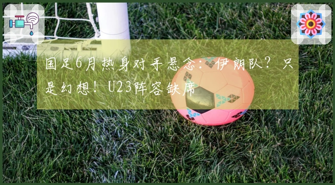 国足6月热身对手悬念：伊朗队？只是幻想！U23阵容缺席
