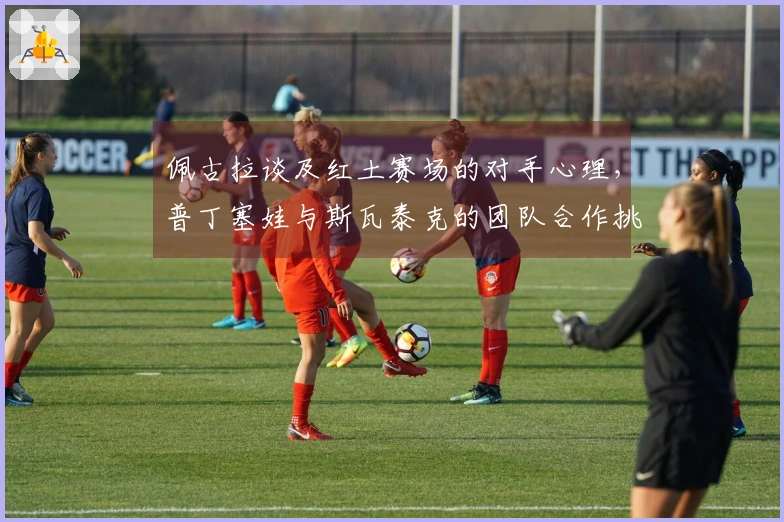 佩古拉谈及红土赛场的对手心理，普丁塞娃与斯瓦泰克的团队合作挑战