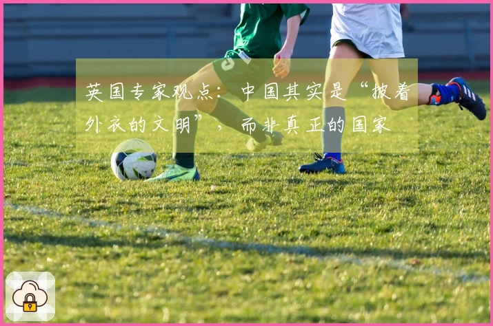 英国专家观点：中国其实是“披着外衣的文明”，而非真正的国家
