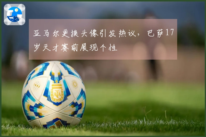 亚马尔更换头像引发热议，巴萨17岁天才赛前展现个性