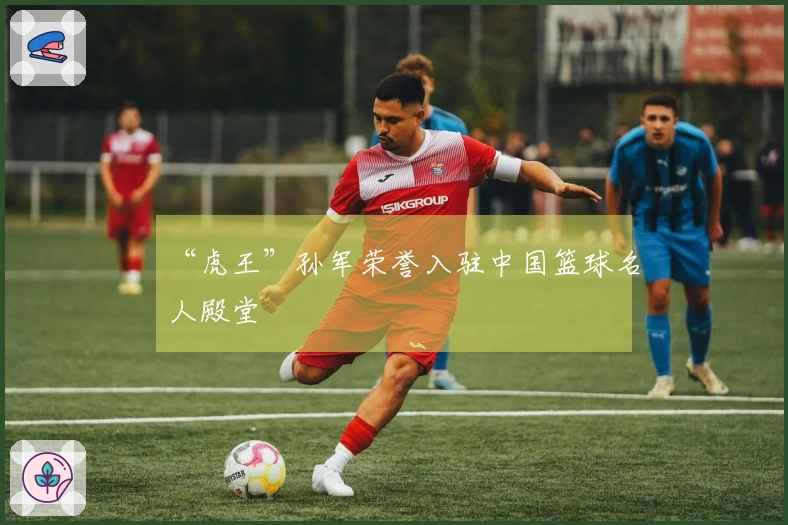 “虎王”孙军荣誉入驻中国篮球名人殿堂